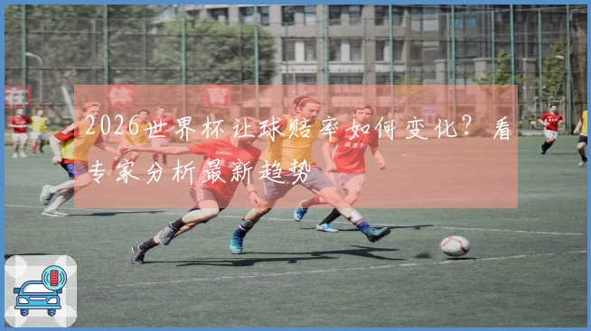 2026世界杯让球赔率如何变化？看专家分析最新趋势